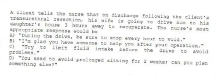 A client tells the nurse that on discharge following the client's transurethral resection, his wife is going to drive him to his daughter's house 3 hours away to recuperate. The nurse's most appropriate response would be
A) "During the drive, be sure to stop every hour to void."
B) "I'm glad you have someone to help you after your operation."
C) "Try to limit fluid intake before the drive to avoid problems."
D) "You need to avoid prolonged sitting for 2 weeks; can you plan something else?"