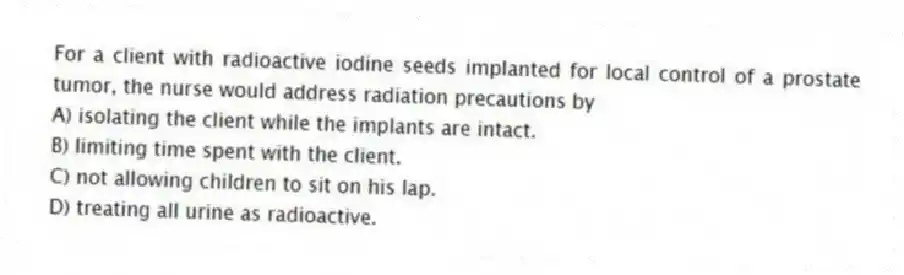 For a client with radioactive iodine seeds implanted for local control of a prostate tumor, the nurse would address radiation precautions by
A) isolating the client while the implants are intact.
B) limiting time spent with the client.
C) not allowing children to sit on his lap.
D) treating all urine as radioactive.