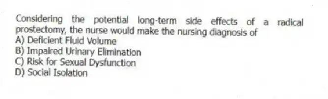 Considering the potential long-term side effects of a radical prostectomy, the nurse would make the nursing diagnosis of
A) Deficient Fluid Volume
B) Impaired Urinary Elimination
C) Risk for Sexual Dysfunction
D) Social Isolation