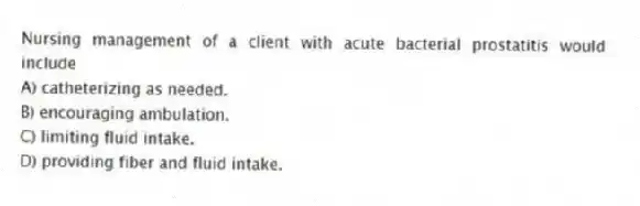 Nursing management of a client with acute bacterial prostatitis would include
A) catheterizing as needed.
B) encouraging ambulation.
C) limiting fluid intake.
D) providing fiber and fluid intake.