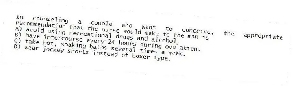 In counseling a couple who want to conceive, the appropriate recommendation that the nurse would make to the man is
A) avoid using recreational drugs and alcohol.
B) have intercourse every 24 hours during ovulation.
C) take hot, soaking baths several times a week.
D) wear jockey shorts instead of boxer type.