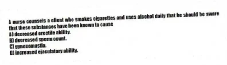 A nurse counsels a client who smokes cigarettes and uses alcohol daily that he should be aware that these substances have been known to cause
A) decreased erectile ability.
B) decreased sperm count.
C) gynecomastia.
D) increased ejaculatory ability.