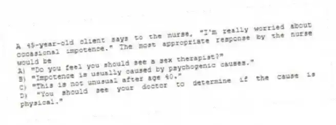 A 45-year-old client says to the nurse, "I'm really worried about occasional impotence." The most appropriate response by the nurse would be
A) "Do you feel you should see a sex therapist?"
B) "Impotence is usually caused by psychogenic causes."
C) "This is not unusual after age 40."
D) "You should see your doctor to determine if the cause is physical."