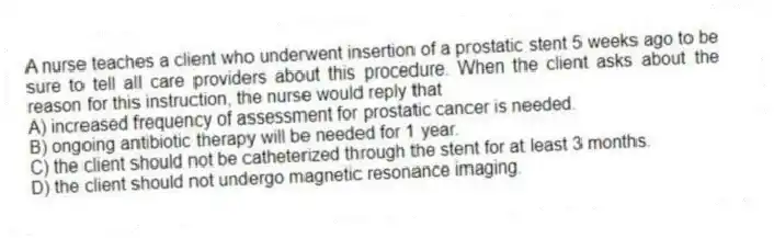 A nurse teaches a client who underwent insertion of a prostatic stent 5 weeks ago to be sure to tell all care providers about this procedure. When the client asks about the reason for this instruction, the nurse would reply that
A) increased frequency of assessment for prostatic cancer is needed.
B) ongoing antibiotic therapy will be needed for 1 year.
C) the client should not be catheterized through the stent for at least 3 months.
D) the client should not undergo magnetic resonance imaging.