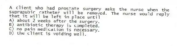 A client who had prostate surgery asks the nurse when the suprapubic catheter will be removed. The nurse would reply that it will be left in place until
A) about 2 weeks after the surgery.
B) antibiotic therapy is completed.
C) no pain medication is necessary.
D) the client is voiding well.