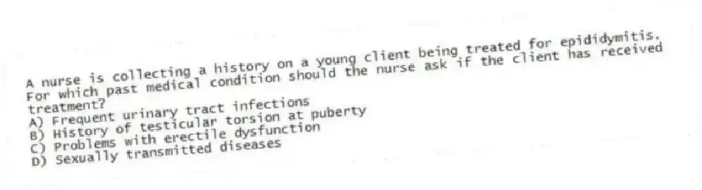 A nurse is collecting a history on a young client being treated for epididymitis. For which past medical condition should the nurse ask if the client has received treatment?
A) Frequent urinary tract infections
B) History of testicular torsion at puberty
C) Problems with erectile dysfunction
D) Sexually transmitted diseases