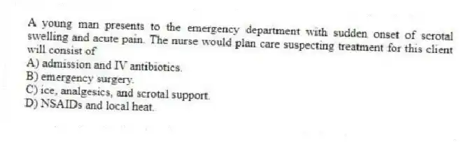 A young man presents to the emergency department with sudden onset of scrotal swelling and acute pain. The nurse would plan care suspecting treatment for this client will consist of
A) admission and IV antibiotics.
B) emergency surgery.
C) ice, analgesics, and scrotal support.
D) NSAIDs and local heat.