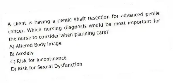 A client is having a penile shaft resection for advanced penile cancer. Which nursing diagnosis would be most important for the nurse to consider when planning care?
A) Altered Body Image
B) Anxiety
C) Risk for Incontinence
D) Risk for Sexual Dysfunction