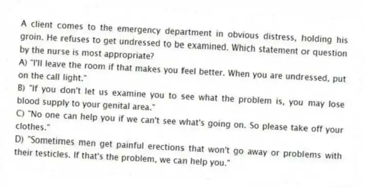 A client comes to the emergency department in obvious distress, holding his groin. He refuses to get undressed to be examined. Which statement or question by the nurse is most appropriate?
A) "I'll leave the room if that makes you feel better. When you are undressed, put on the call light."
B) "If you don't let us examine you to see what the problem is, you may lose blood supply to your genital area."
C) "No one can help you if we can't see what's going on. So please take off your clothes."
D) "Sometimes men get painful erections that won't go away or problems with their testicles. If that's the problem, we can help you."