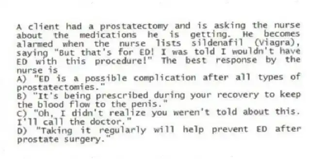A client had a prostatectomy and is asking the nurse about the medications he is getting. He becomes alarmed when the nurse lists sildenafil (Viagra), saying "But that's for ED! I was told I wouldn't have ED with this procedure!" The best response by the nurse is
A) "ED is a possible complication after all types of prostatectomies."
B) "It's being prescribed during your recovery to keep the blood flow to the penis."
C) "Oh, I didn't realize you weren't told about this. I'll call the doctor."
D) "Taking it regularly will help prevent ED after prostate surgery."