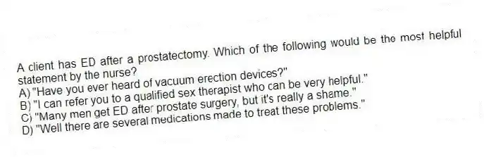 A client has ED after a prostatectomy. Which of the following would be the most helpful statement by the nurse?
A) "Have you ever heard of vacuum erection devices?"
B) "I can refer you to a qualified sex therapist who can be very helpful."
C) "Many men get ED after prostate surgery, but it's really a shame."
D) "Well there are several medications made to treat these problems."
