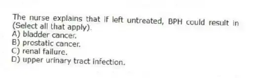 The nurse explains that if left untreated, BPH could result in (Select all that apply).
A) bladder cancer.
B) prostatic cancer.
C) renal failure.
D) upper urinary tract infection.