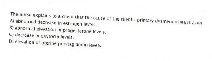 The nurse explains to a client that the cause of the client's primary dysmenorrhea is a/an
A) abnormal decrease in estrogen levels.
B) abnormal elevation in progesterone levels.
C) decrease in oxytocin levels.
D) elevation of uterine prostaglandin levels.