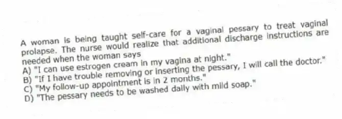 A woman is being taught self-care for a vaginal pessary to treat vaginal prolapse. The nurse would realize that additional discharge instructions are needed when the woman says
A) "I can use estrogen cream in my vagina at night."
B) "If I have trouble removing or inserting the pessary, I will call the doctor."
C) "My follow-up appointment is in 2 months."
D) "The pessary needs to be washed daily with mild soap."