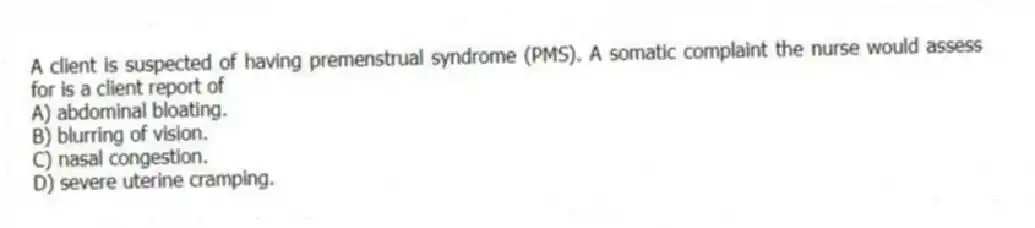 A client is suspected of having premenstrual syndrome (PMS). A somatic complaint the nurse would assess for is a client report of
A) abdominal bloating.
B) blurring of vision.
C) nasal congestion.
D) severe uterine cramping.