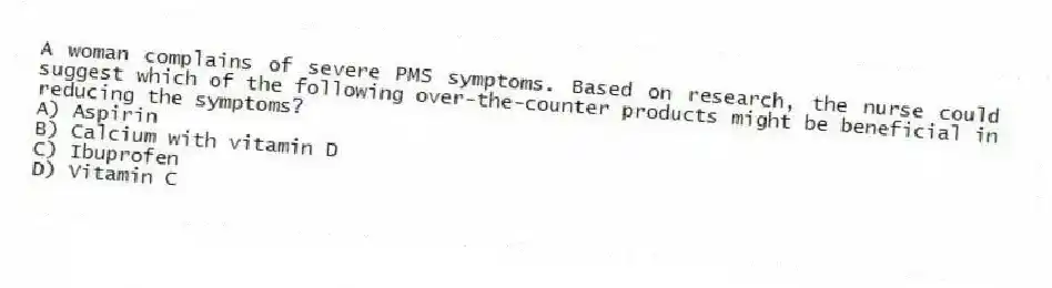 A woman complains of severe PMS symptoms. Based on research, the nurse could suggest which of the following over-the-counter products might be beneficial in reducing the symptoms?
A) Aspirin
B) Calcium with vitamin D
C) Ibuprofen
D) Vitamin C