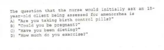The question that the nurse would initially ask an 18-year-old client being assessed for amenorrhea is
A) "Are you taking birth control pills?"
B) "Could you be pregnant?"
C) "Have you been dieting?"
D) "How much do you exercise?"