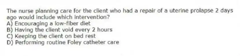 The nurse planning care for the client who had a repair of a uterine prolapse 2 days ago would include which intervention?
A) Encouraging a low-fiber diet
B) Having the client void every 2 hours
C) Keeping the client on bed rest
D) Performing routine Foley catheter care