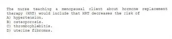 The nurse teaching a menopausal client about hormone replacement therapy (HRT) would include that HRT decreases the risk of
A) hypertension.
B) osteoporosis.
C) thrombophlebitis.
D) uterine fibromas.