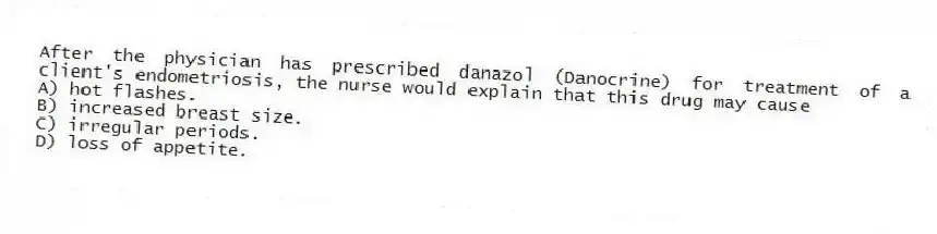 After the physician has prescribed danazol (Danocrine) for treatment of a client's endometriosis, the nurse would explain that this drug may cause
A) hot flashes.
B) increased breast size.
C) irregular periods.
D) loss of appetite.