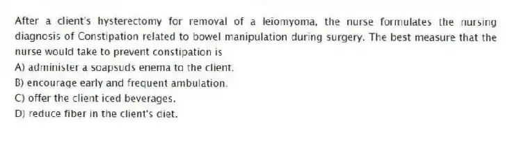 After a client's hysterectomy for removal of a leiomyoma, the nurse formulates the nursing diagnosis of Constipation related to bowel manipulation during surgery. The best measure that the nurse would take to prevent constipation is
A) administer a soapsuds enema to the client.
B) encourage early and frequent ambulation.
C) offer the client iced beverages.
D) reduce fiber in the client's diet.