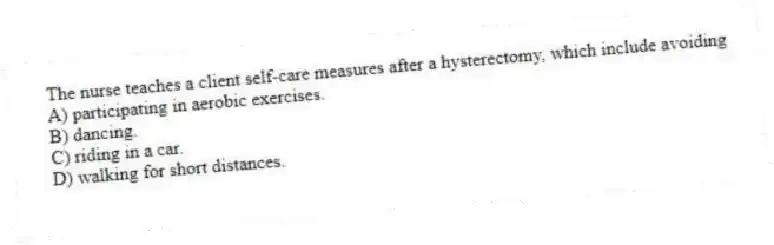 The nurse teaches a client self-care measures after a hysterectomy, which include avoiding
A) participating in aerobic exercises.
B) dancing.
C) riding in a car.
D) walking for short distances.