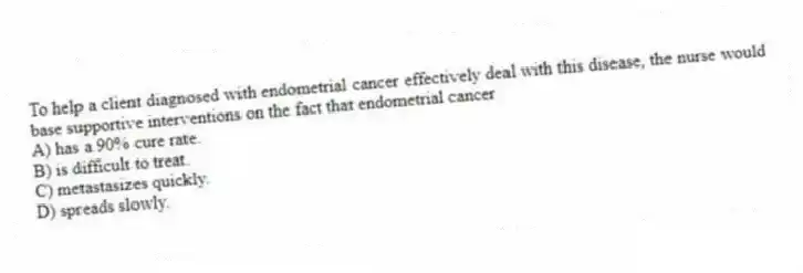 To help a client diagnosed with endometrial cancer effectively deal with this disease, the nurse would base supportive interventions on the fact that endometrial cancer
A) has a 90% cure rate.
B) is difficult to treat.
C) metastasizes quickly.
D) spreads slowly.