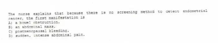 The nurse explains that because there is no screening method to detect endometrial cancer, the first manifestation is
A) a bowel obstruction.
B) an abdominal mass.
C) postmenopausal bleeding.
D) sudden, intense abdominal pain.