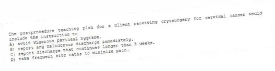 The postprocedure teaching plan for a client receiving cryosurgery for cervical cancer would include the instruction to
A) avoid vigorous perineal hygiene.
B) report any malodorous discharge immediately.
C) report discharge that continues longer than 8 weeks.
D) take frequent sitz baths to minimize pain.