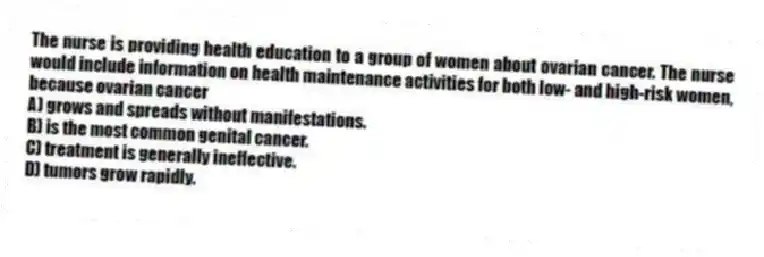 The nurse is providing health education to a group of women about ovarian cancer. The nurse would include information on health maintenance activities for both low- and high-risk women, because ovarian cancer
A) grows and spreads without manifestations.
B) is the most common genital cancer.
C) treatment is generally ineffective.
D) tumors grow rapidly.
