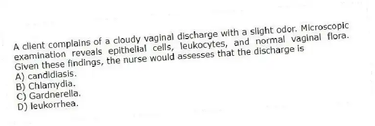A client complains of a cloudy vaginal discharge with a slight odor. Microscopic examination reveals epithelial cells, leukocytes, and normal vaginal flora. Given these findings, the nurse would assesses that the discharge is
A) candidiasis.
B) Chlamydia.
C) Gardnerella.
D) leukorrhea.