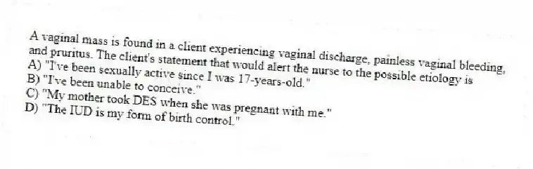 A vaginal mass is found in a client experiencing vaginal discharge, painless vaginal bleeding, and pruritus. The client's statement that would alert the nurse to the possible etiology is
A) "I've been sexually active since I was 17-years-old."
B) "I've been unable to conceive."
C) "My mother took DES when she was pregnant with me."
D) "The IUD is my form of birth control."