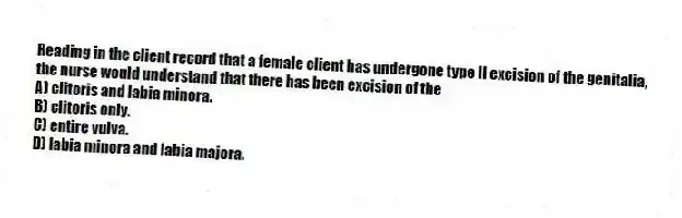 Reading in the client record that a female client has undergone type II excision of the genitalia, the nurse would understand that there has been excision of the
A) clitoris and labia minora.
B) clitoris only.
C) entire vulva.
D) labia minora and labia majora.