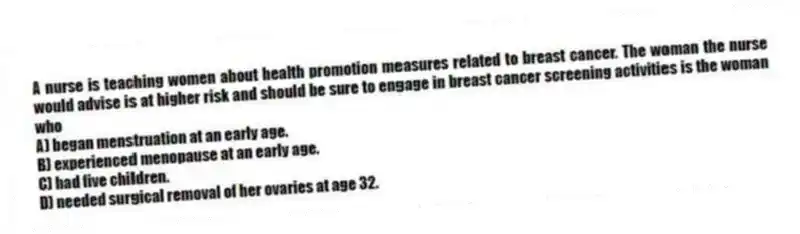 A nurse is teaching women about health promotion measures related to breast cancer. The woman the nurse would advise is at higher risk and should be sure to engage in breast cancer screening activities is the woman who
A) began menstruation at an early age.
B) experienced menopause at an early age.
C) had five children.
D) needed surgical removal of her ovaries at age 32.