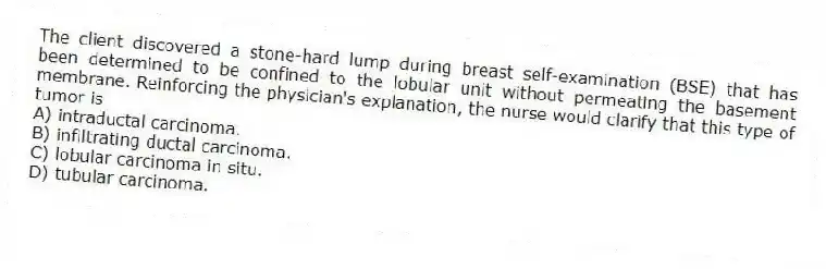 The client discovered a stone-hard lump during breast self-examination (BSE) that has been determined to be confined to the lobular unit without permeating the basement membrane. Reinforcing the physician's explanation, the nurse would clarify that this type of tumor is
A) intraductal carcinoma.
B) infiltrating ductal carcinoma.
C) lobular carcinoma in situ.
D) tubular carcinoma.