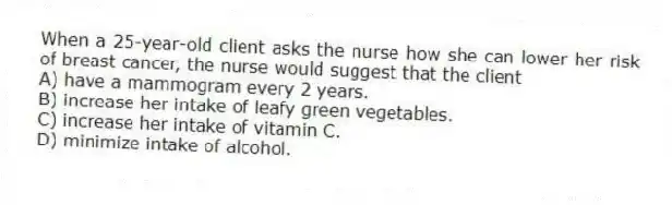 When a 25-year-old client asks the nurse how she can lower her risk of breast cancer, the nurse would suggest that the client
A) have a mammogram every 2 years.
B) increase her intake of leafy green vegetables.
C) increase her intake of vitamin C.
D) minimize intake of alcohol.