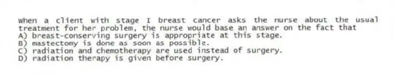 When a client with stage I breast cancer asks the nurse about the usual treatment for her problem, the nurse would base an answer on the fact that
A) breast-conserving surgery is appropriate at this stage.
B) mastectomy is done as soon as possible.
C) radiation and chemotherapy are used instead of surgery.
D) radiation therapy is given before surgery.
