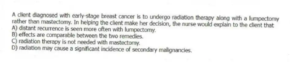 A client diagnosed with early-stage breast cancer is to undergo radiation therapy along with a lumpectomy rather than mastectomy. In helping the client make her decision, the nurse would explain to the client that
A) distant recurrence is seen more often with lumpectomy.
B) effects are comparable between the two remedies.
C) radiation therapy is not needed with mastectomy.
D) radiation may cause a significant incidence of secondary malignancies.