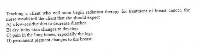 Teaching a client who will soon begin radiation therapy for treatment of breast cancer, the nurse would tell the client that she should expect
A) a low-residue diet to decrease diarrhea.
B) dry, itchy skin changes to develop.
C) pain in the long bones, especially the legs.
D) permanent pigment changes to the breast.