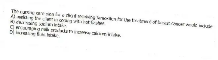 The nursing care plan for a client receiving tamoxifen for the treatment of breast cancer would include
A) assisting the client in coping with hot flashes.
B) decreasing sodium intake.
C) encouraging milk products to increase calcium intake.
D) increasing fluid intake.