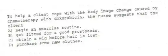 To help a client cope with the body image change caused by chemotherapy with doxorubicin, the nurse suggests that the client
A) begin an exercise routine.
B) get fitted for a good prosthesis.
C) obtain a wig before hair is lost.
D) purchase some new clothes.