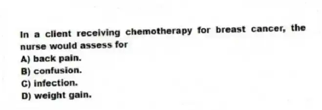 In a client receiving chemotherapy for breast cancer, the nurse would assess for
A) back pain.
B) confusion.
C) infection.
D) weight gain.