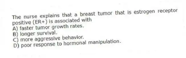 The nurse explains that a breast tumor that is estrogen receptor positive (ER+) is associated with
A) faster tumor growth rates.
B) longer survival.
C) more aggressive behavior.
D) poor response to hormonal manipulation.