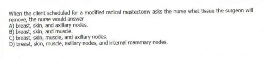 When the client scheduled for a modified radical mastectomy asks the nurse what tissue the surgeon will remove, the nurse would answer
A) breast, skin, and axillary nodes.
B) breast, skin, and muscle.
C) breast, skin, muscle, and axillary nodes.
D) breast, skin, muscle, axillary nodes, and internal mammary nodes.