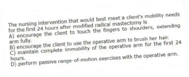 The nursing intervention that would best meet a client's mobility needs for the first 24 hours after modified radical mastectomy is
A) encourage the client to touch the fingers to shoulders, extending arm fully.
B) encourage the client to use the operative arm to brush her hair.
C) maintain complete immobility of the operative arm for the first 24 hours.
D) perform passive range-of-motion exercises with the operative arm.