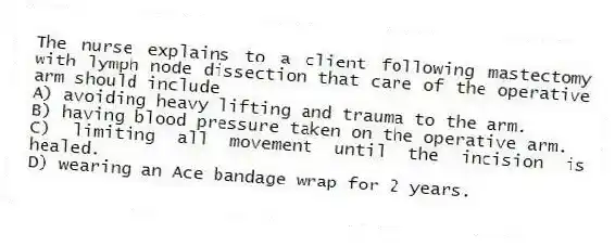 The nurse explains to a client following mastectomy with lymph node dissection that care of the operative arm should include
A) avoiding heavy lifting and trauma to the arm.
B) having blood pressure taken on the operative arm.
C) limiting all movement until the incision is healed.
D) wearing an Ace bandage wrap for 2 years.