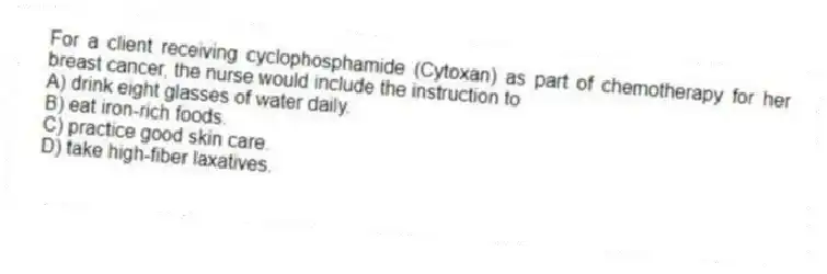 For a client receiving cyclophosphamide (Cytoxan) as part of chemotherapy for her breast cancer, the nurse would include the instruction to
A) drink eight glasses of water daily.
B) eat iron-rich foods.
C) practice good skin care.
D) take high-fiber laxatives.
