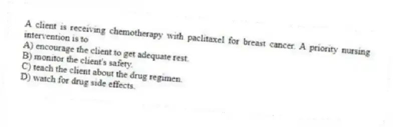 A client is receiving chemotherapy with paclitaxel for breast cancer. A priority nursing intervention is to
A) encourage the client to get adequate rest.
B) monitor the client's safety.
C) teach the client about the drug regimen.
D) watch for drug side effects.