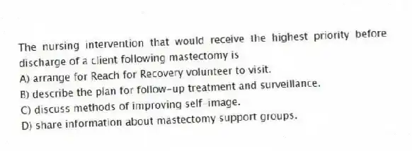 The nursing intervention that would receive the highest priority before discharge of a client following mastectomy is
A) arrange for Reach for Recovery volunteer to visit.
B) describe the plan for follow-up treatment and surveillance.
C) discuss methods of improving self-image.
D) share information about mastectomy support groups.