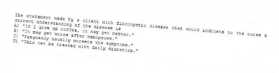 The statement made by a client with fibrocystic disease that would indicate to the nurse a correct understanding of the disease is
A) "If I give up coffee, it may get better."
B) "It may get worse after menopause."
C) "Pregnancy usually worsens the symptoms."
D) "This can be treated with daily diuretics."